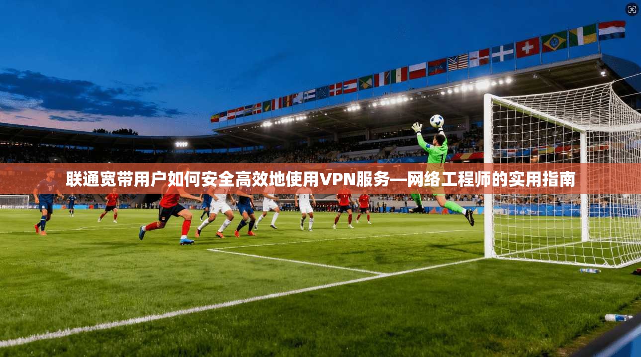 联通宽带用户如何安全高效地使用VPN服务—网络工程师的实用指南