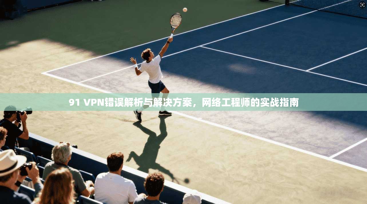 91 VPN错误解析与解决方案，网络工程师的实战指南