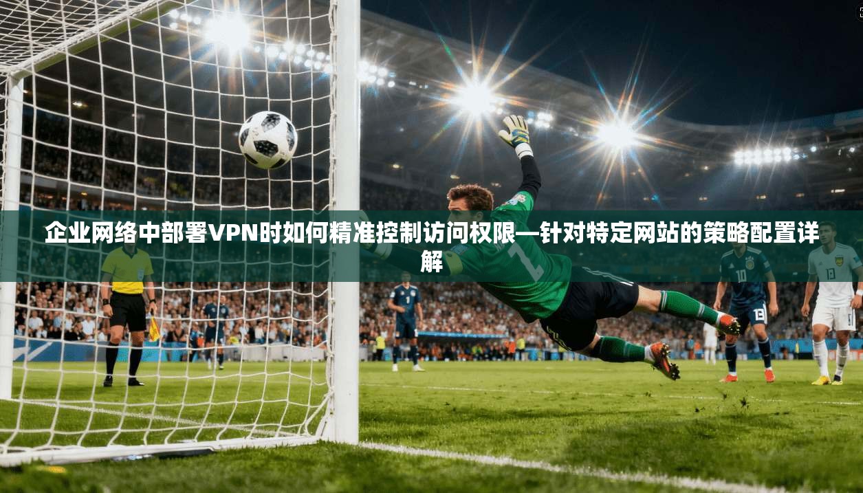 企业网络中部署VPN时如何精准控制访问权限—针对特定网站的策略配置详解