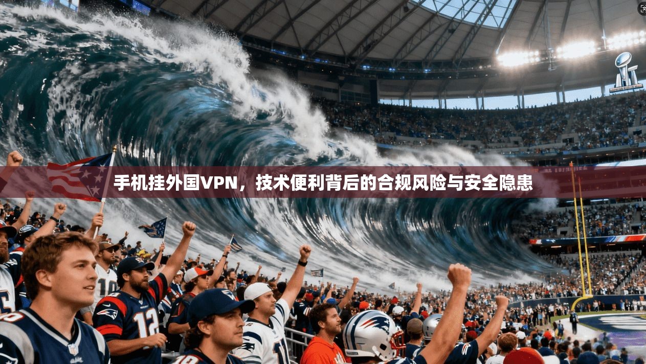 手机挂外国VPN，技术便利背后的合规风险与安全隐患