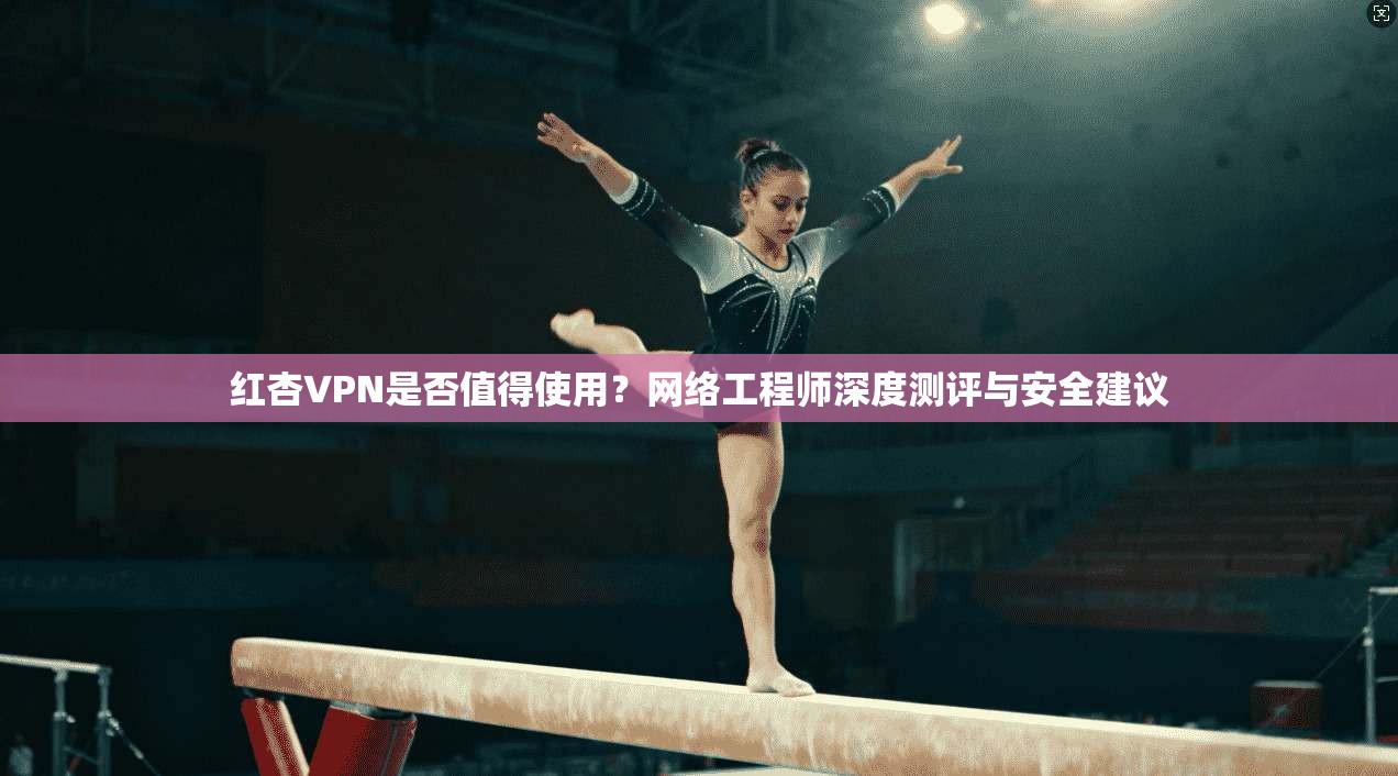 红杏VPN是否值得使用？网络工程师深度测评与安全建议