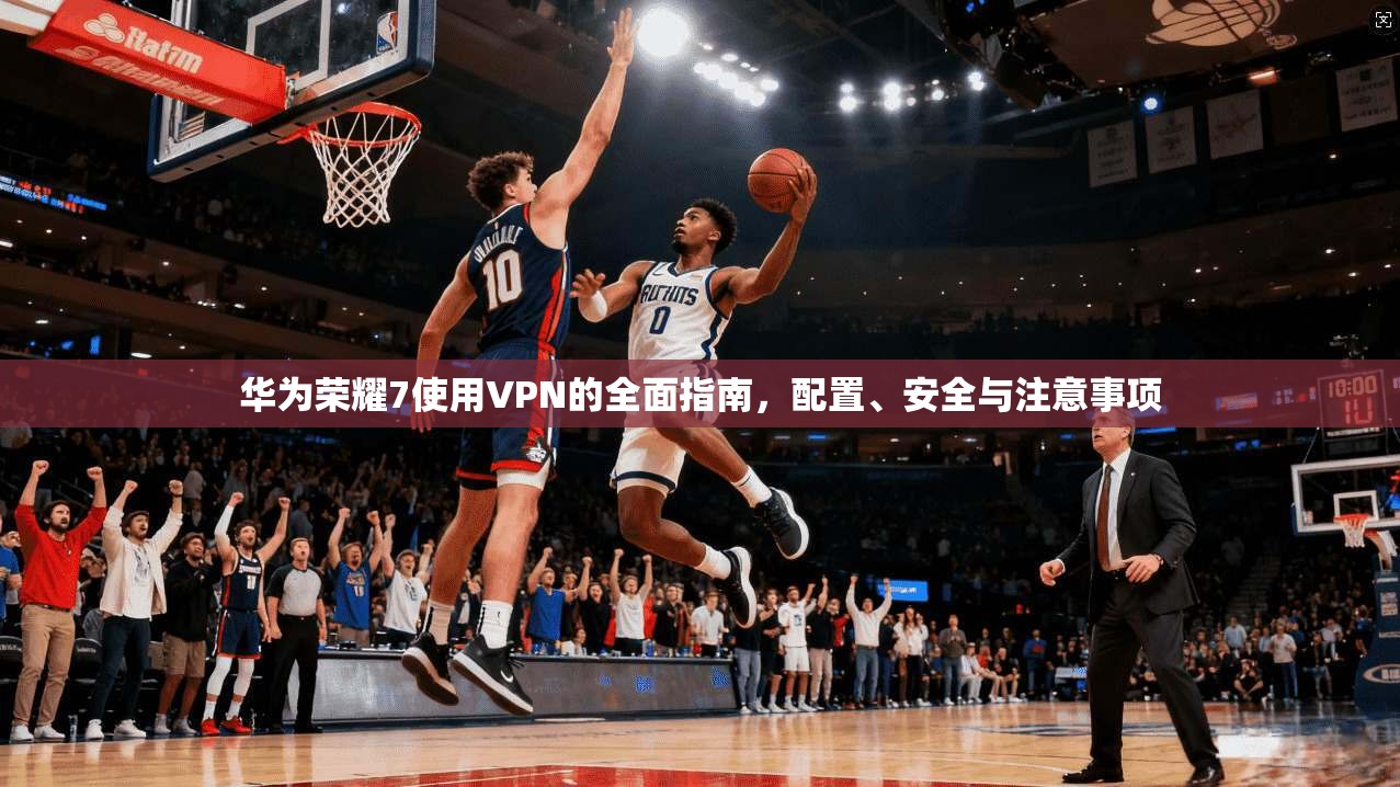 华为荣耀7使用VPN的全面指南，配置、安全与注意事项