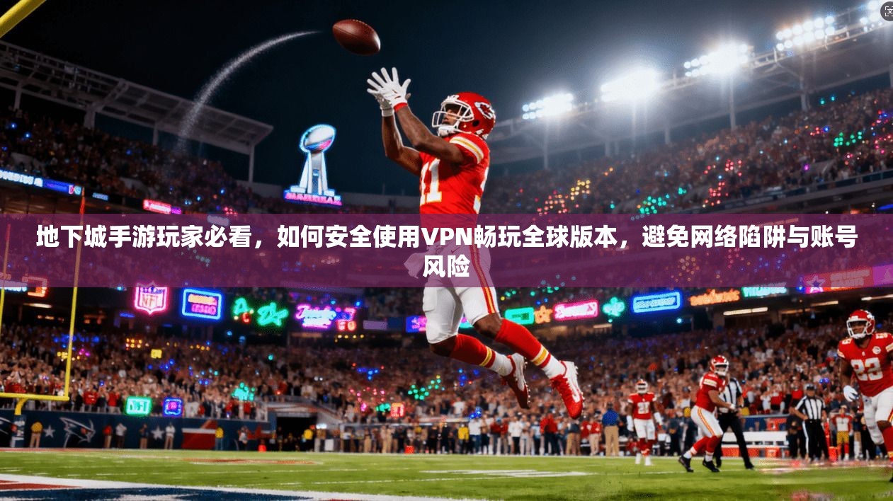 地下城手游玩家必看，如何安全使用VPN畅玩全球版本，避免网络陷阱与账号风险