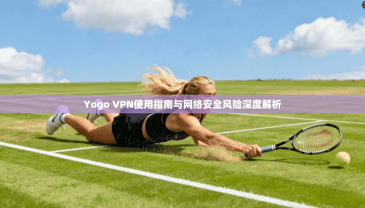 Yogo VPN使用指南与网络安全风险深度解析
