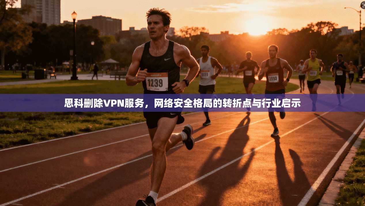 思科删除VPN服务，网络安全格局的转折点与行业启示