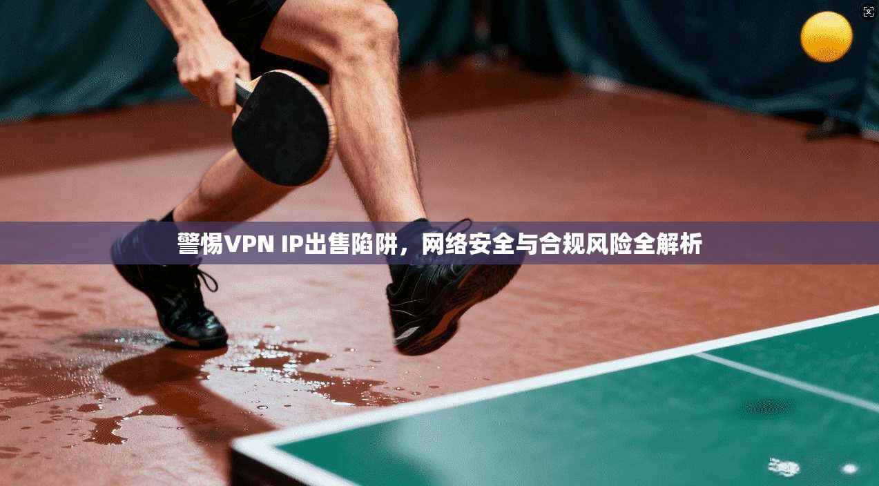 警惕VPN IP出售陷阱，网络安全与合规风险全解析