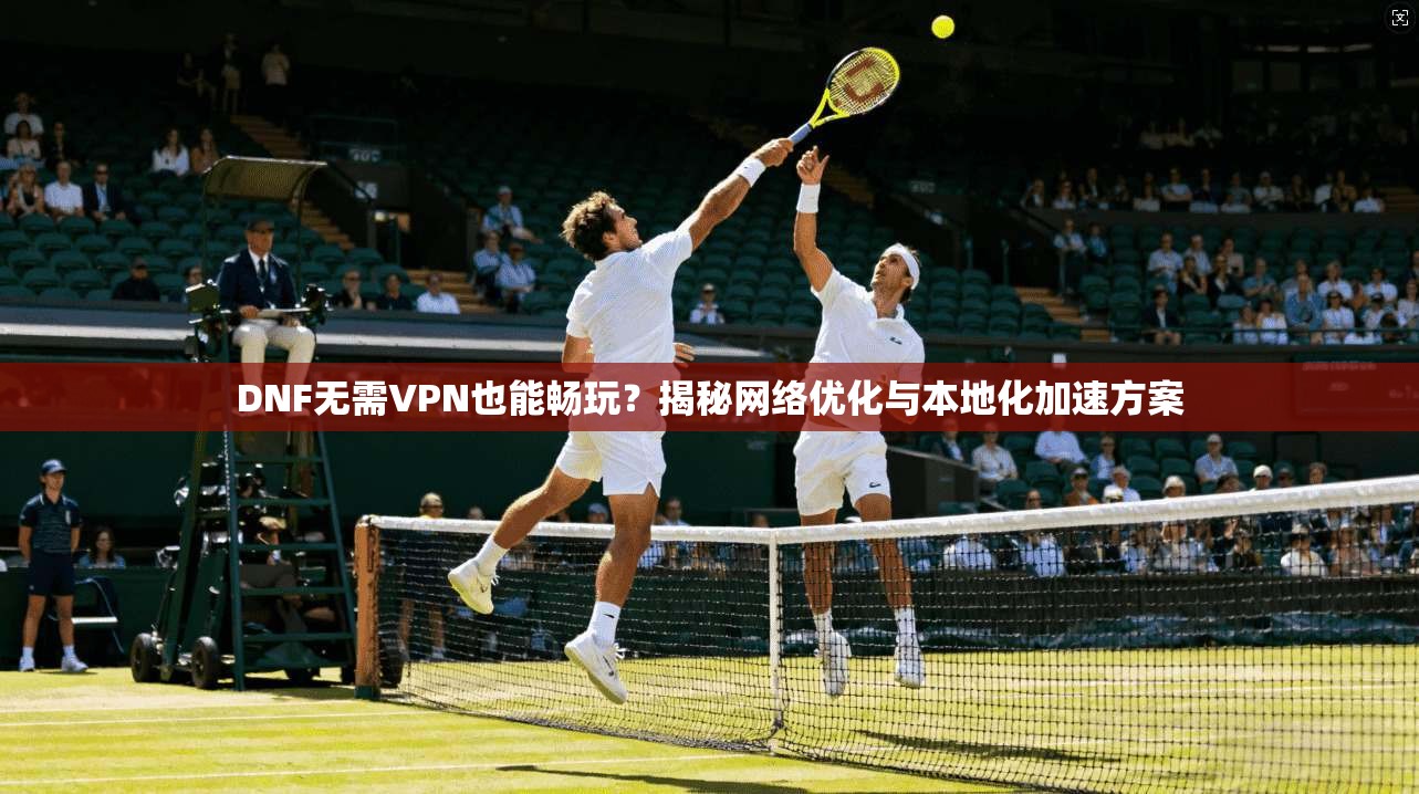DNF无需VPN也能畅玩？揭秘网络优化与本地化加速方案