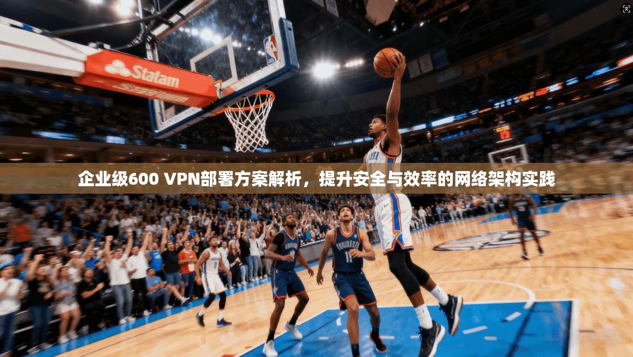 企业级600 VPN部署方案解析，提升安全与效率的网络架构实践