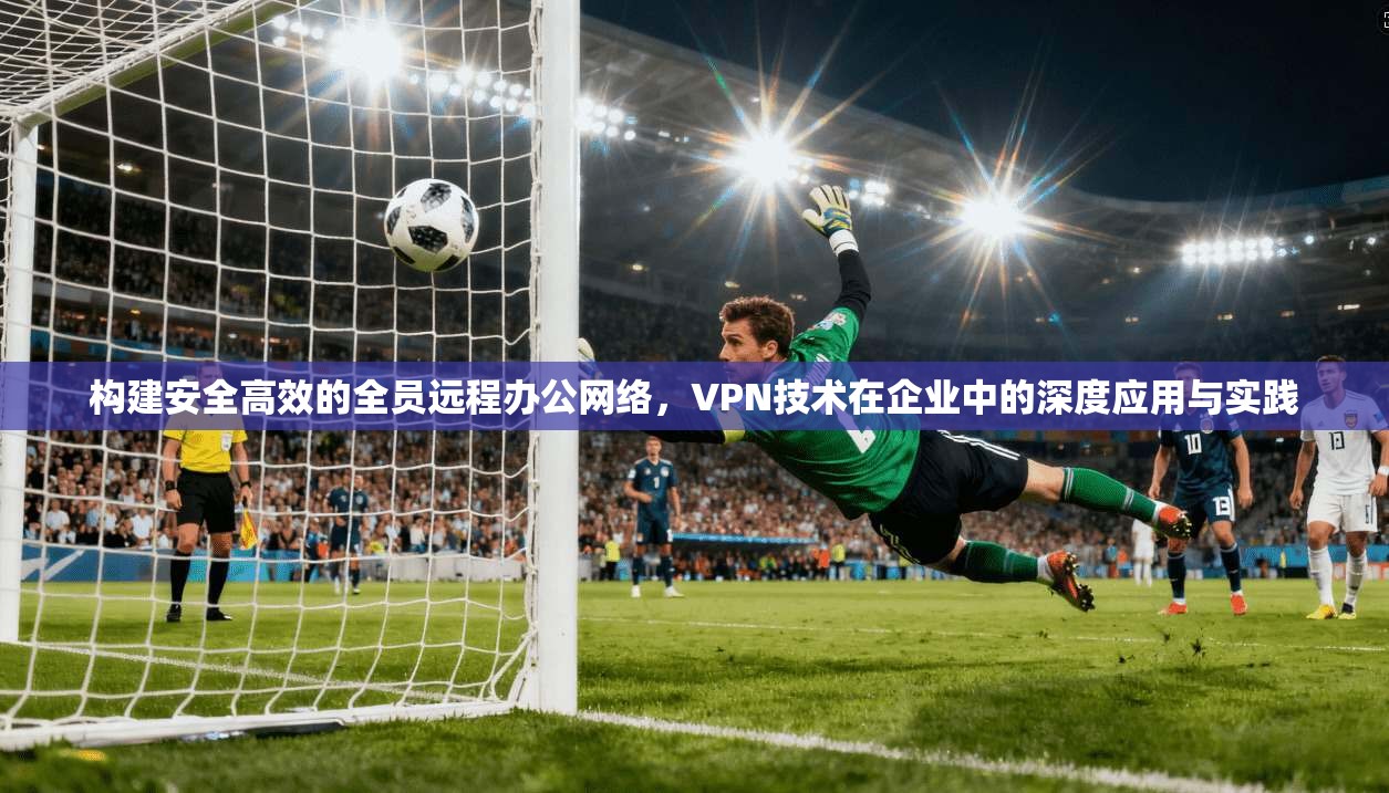 构建安全高效的全员远程办公网络，VPN技术在企业中的深度应用与实践