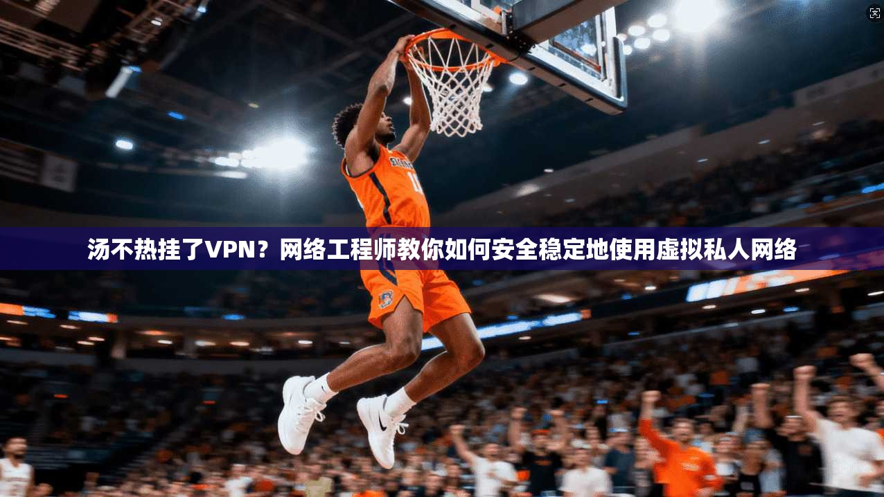 汤不热挂了VPN？网络工程师教你如何安全稳定地使用虚拟私人网络