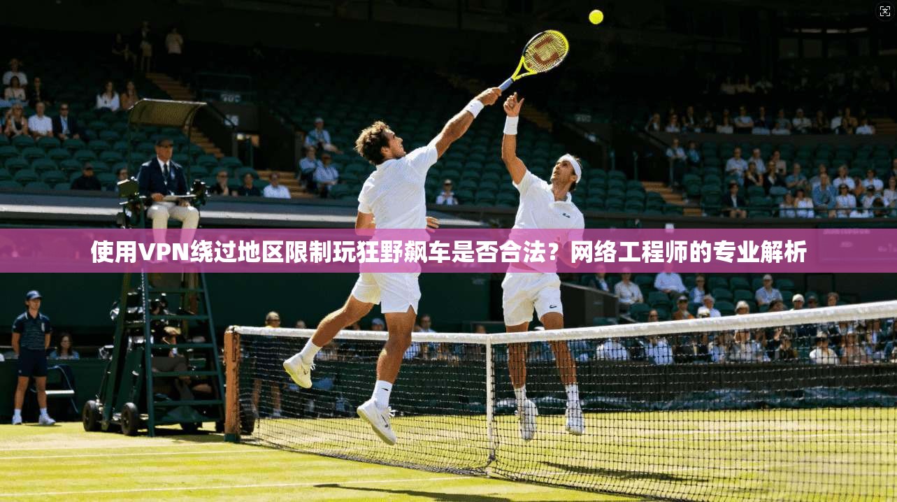 使用VPN绕过地区限制玩狂野飙车是否合法？网络工程师的专业解析