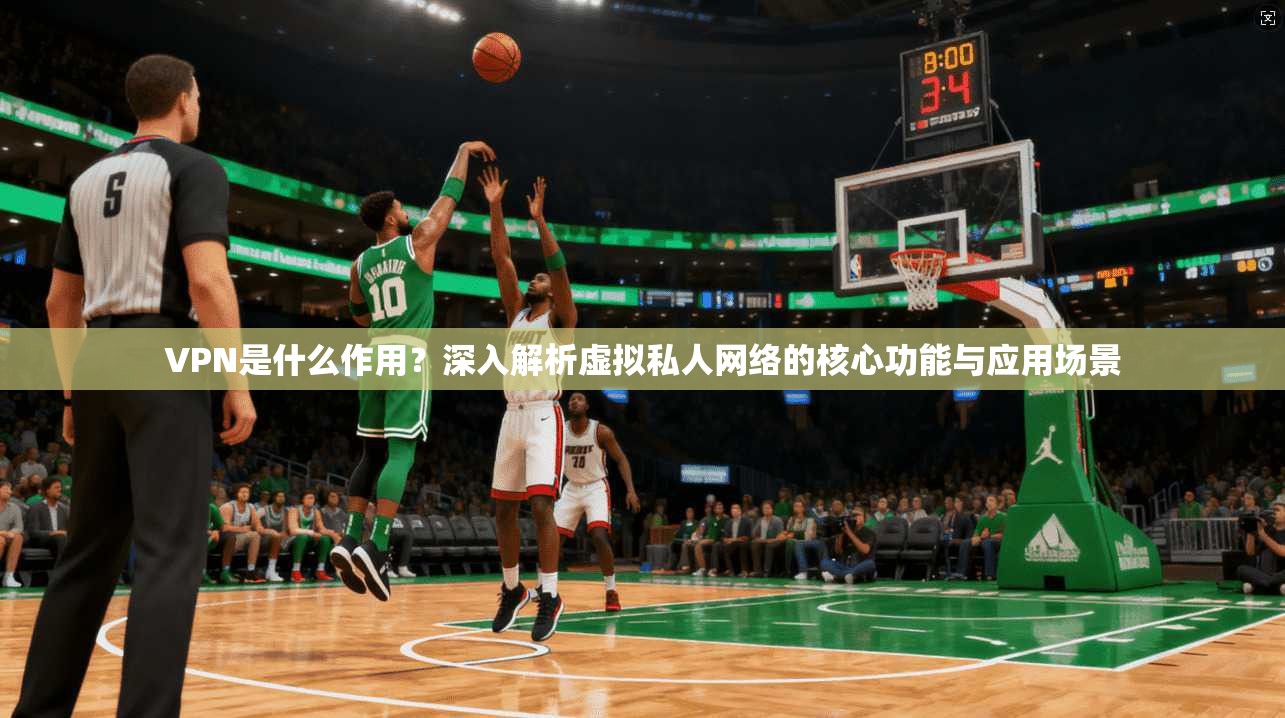 VPN是什么作用？深入解析虚拟私人网络的核心功能与应用场景