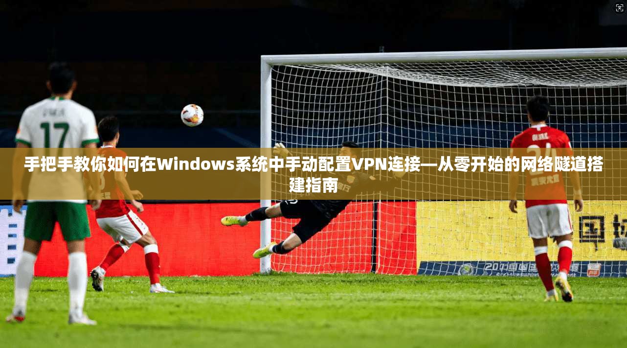 手把手教你如何在Windows系统中手动配置VPN连接—从零开始的网络隧道搭建指南