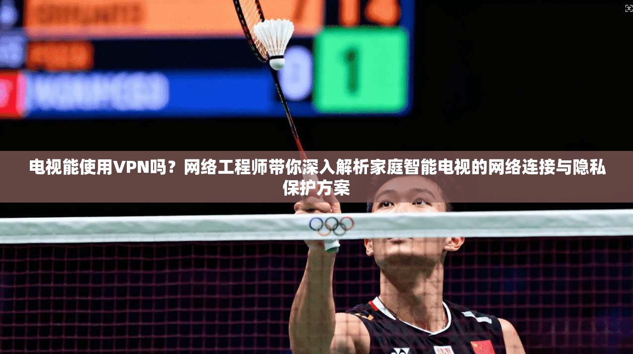 电视能使用VPN吗？网络工程师带你深入解析家庭智能电视的网络连接与隐私保护方案