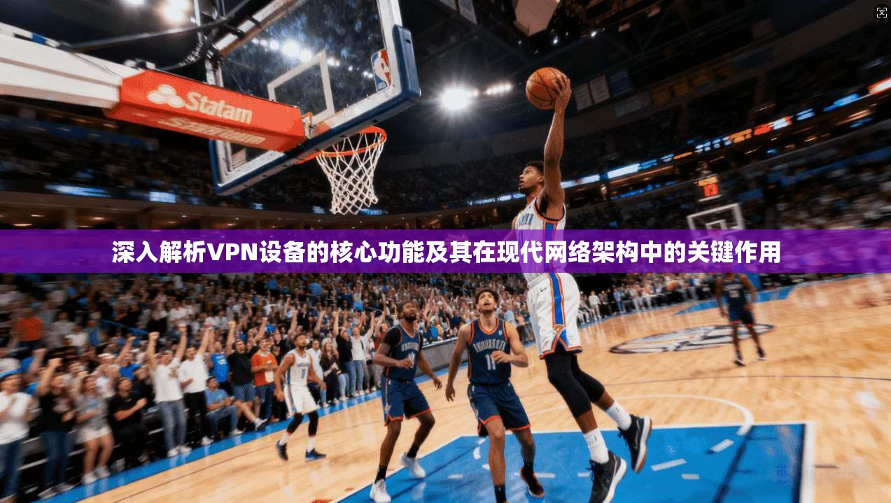 深入解析VPN设备的核心功能及其在现代网络架构中的关键作用