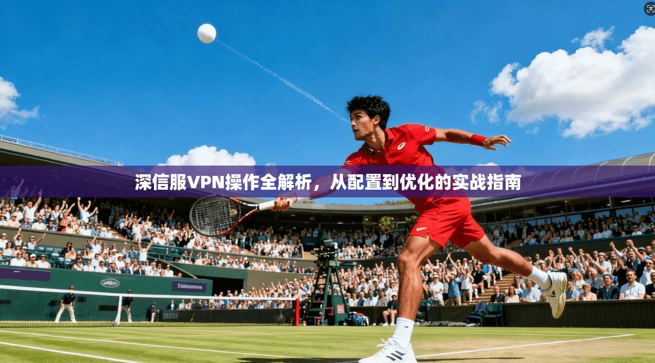 深信服VPN操作全解析，从配置到优化的实战指南