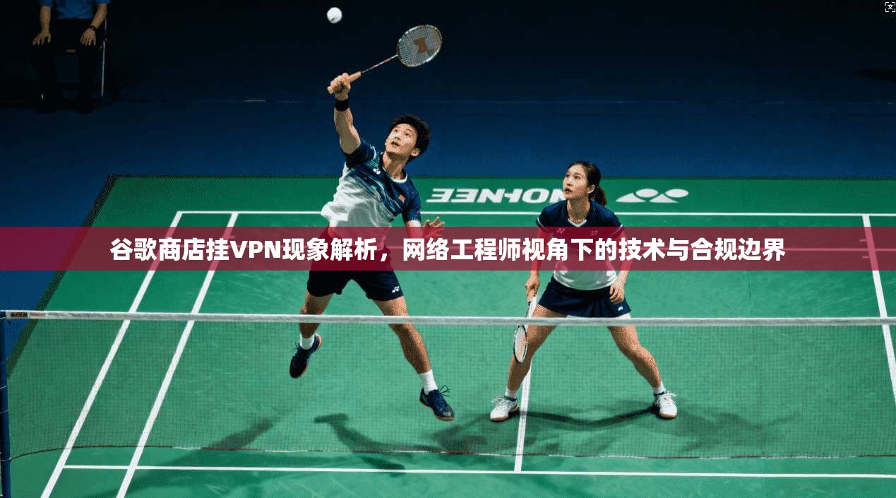 谷歌商店挂VPN现象解析，网络工程师视角下的技术与合规边界