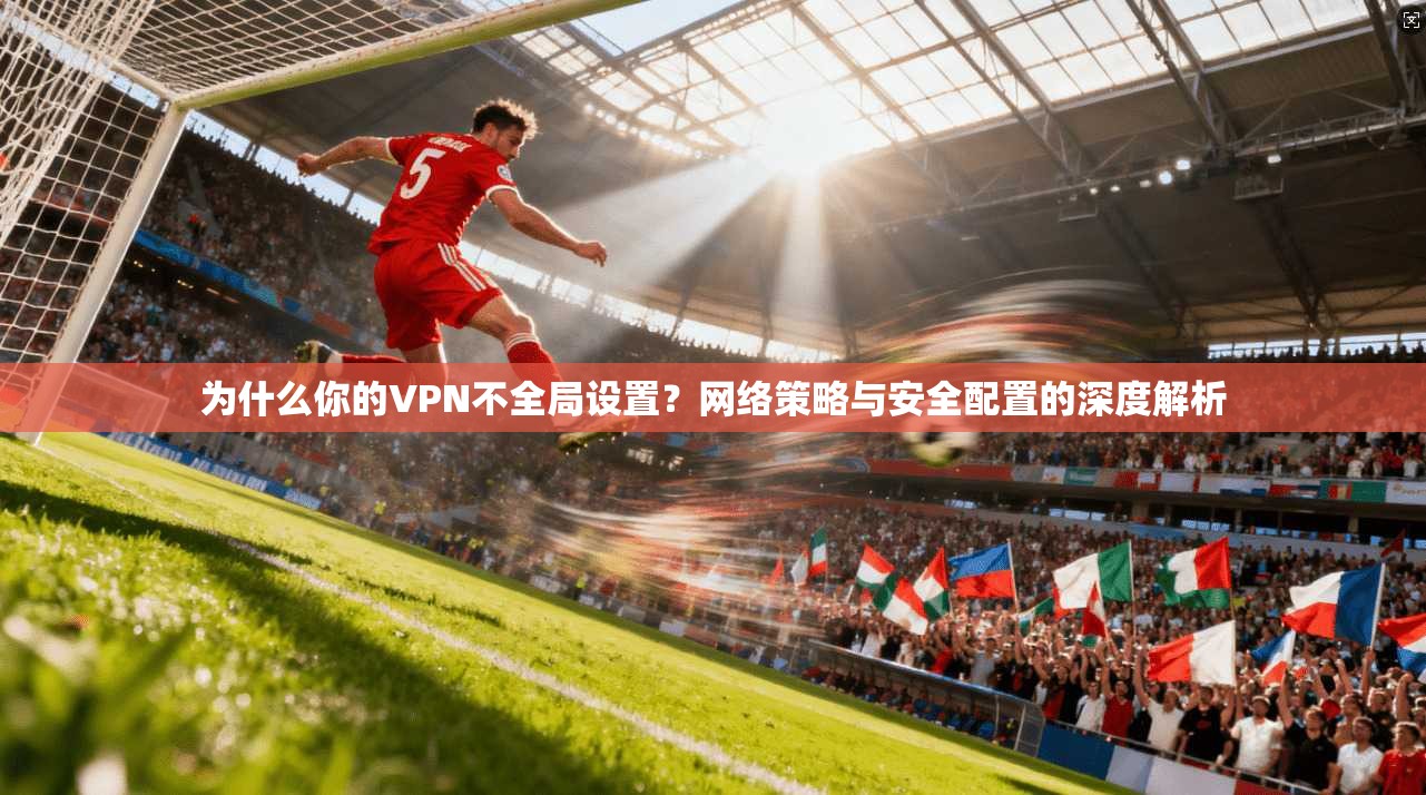 为什么你的VPN不全局设置？网络策略与安全配置的深度解析