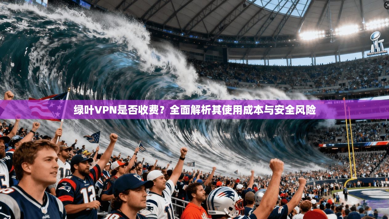 绿叶VPN是否收费？全面解析其使用成本与安全风险