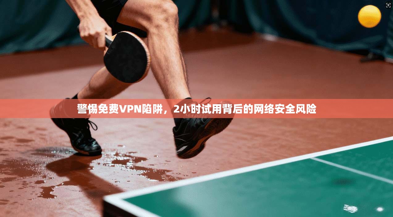 警惕免费VPN陷阱，2小时试用背后的网络安全风险