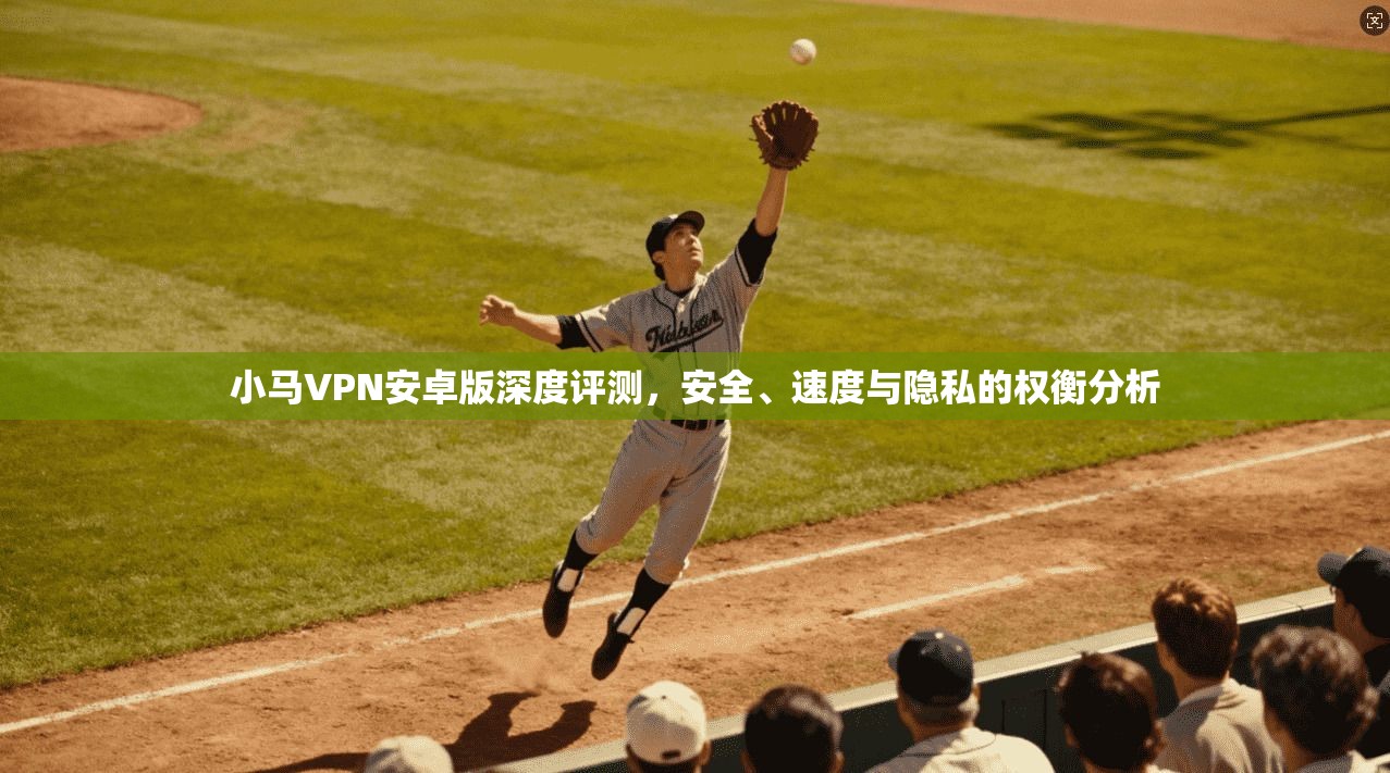 小马VPN安卓版深度评测，安全、速度与隐私的权衡分析