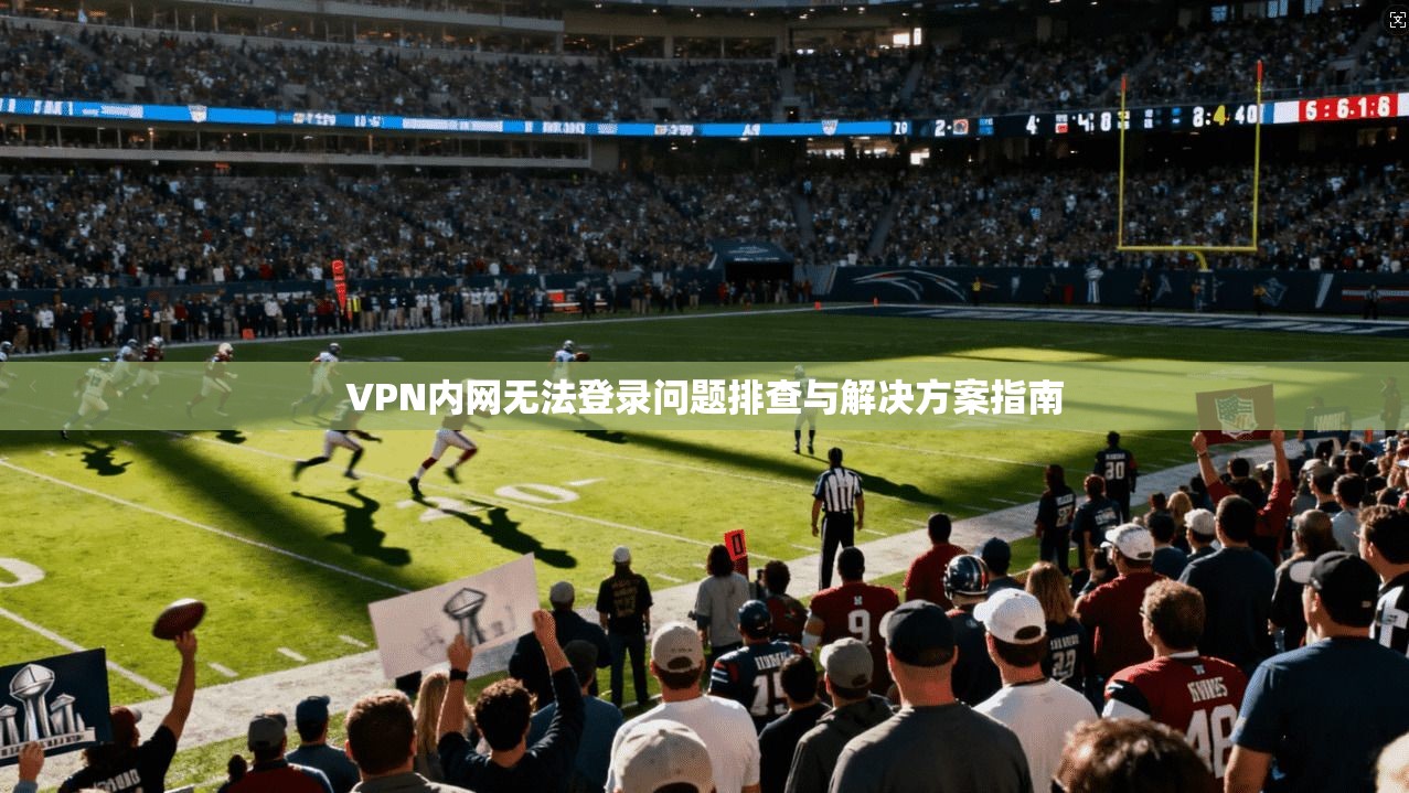VPN内网无法登录问题排查与解决方案指南