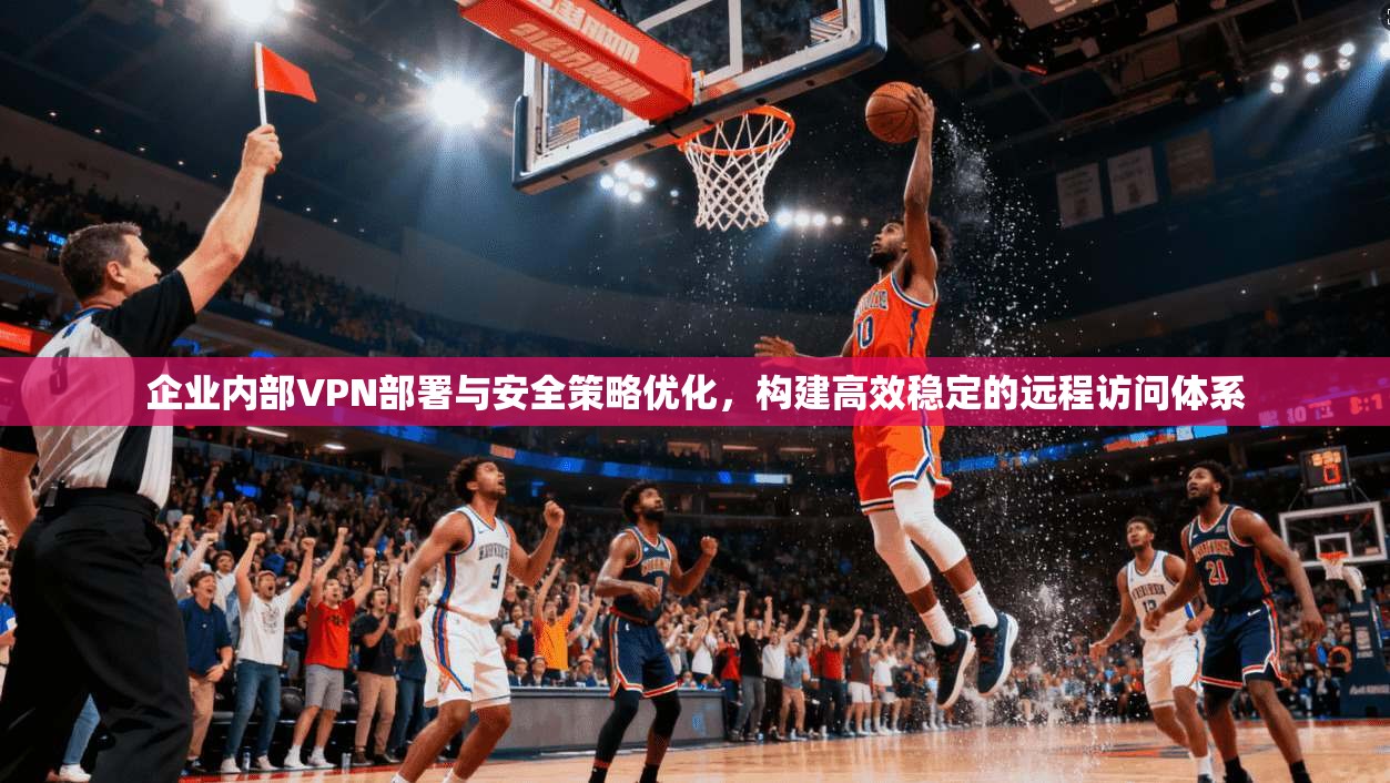企业内部VPN部署与安全策略优化，构建高效稳定的远程访问体系