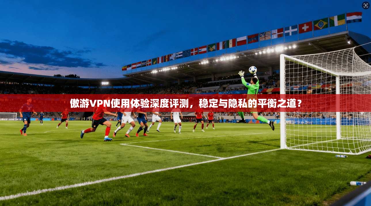 傲游VPN使用体验深度评测，稳定与隐私的平衡之道？