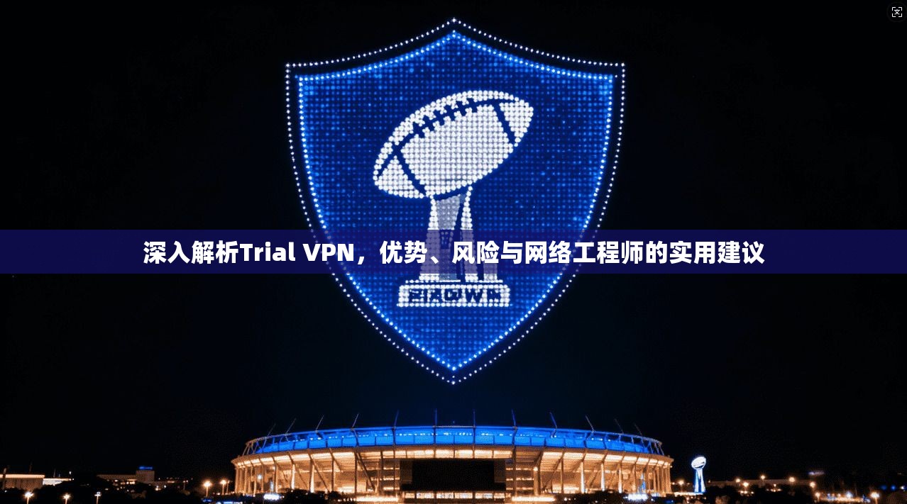 深入解析Trial VPN，优势、风险与网络工程师的实用建议