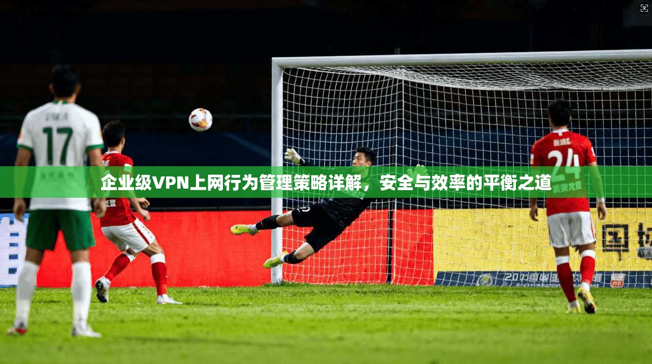 企业级VPN上网行为管理策略详解，安全与效率的平衡之道