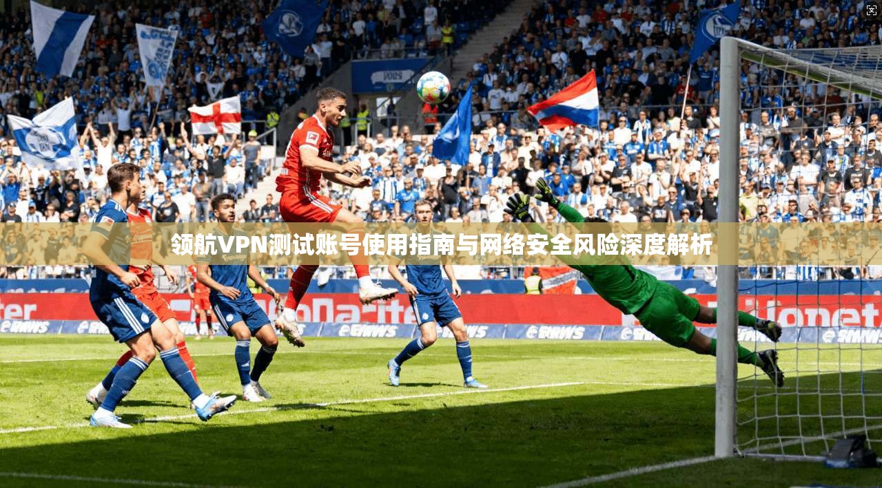 领航VPN测试账号使用指南与网络安全风险深度解析