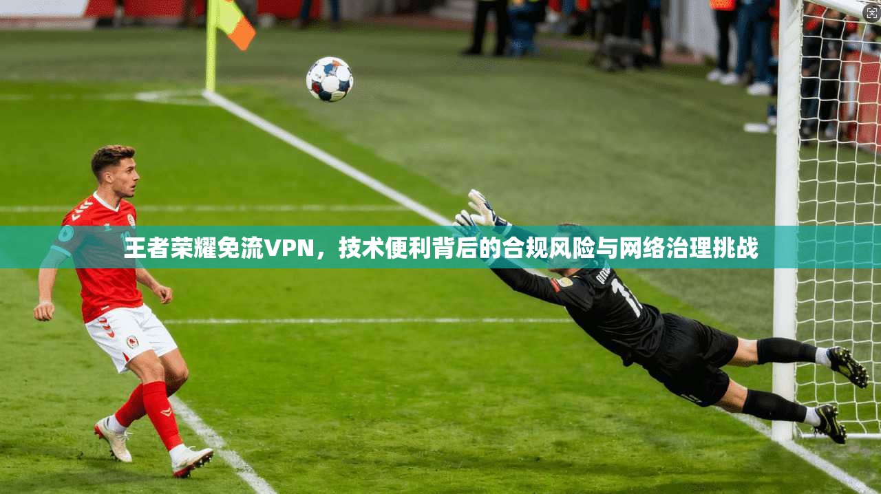 王者荣耀免流VPN，技术便利背后的合规风险与网络治理挑战