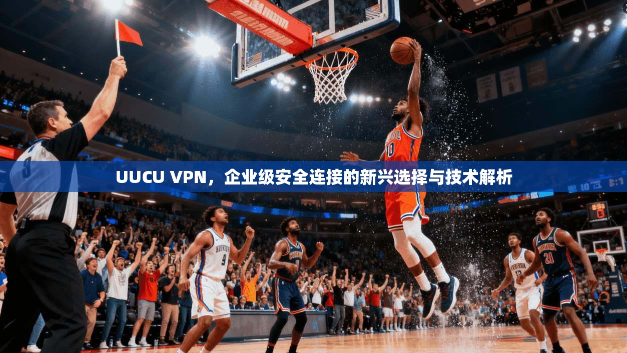 UUCU VPN，企业级安全连接的新兴选择与技术解析