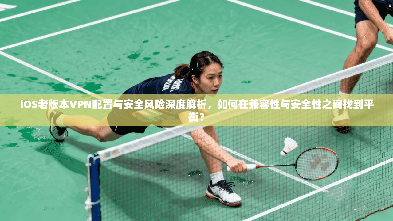 iOS老版本VPN配置与安全风险深度解析，如何在兼容性与安全性之间找到平衡？