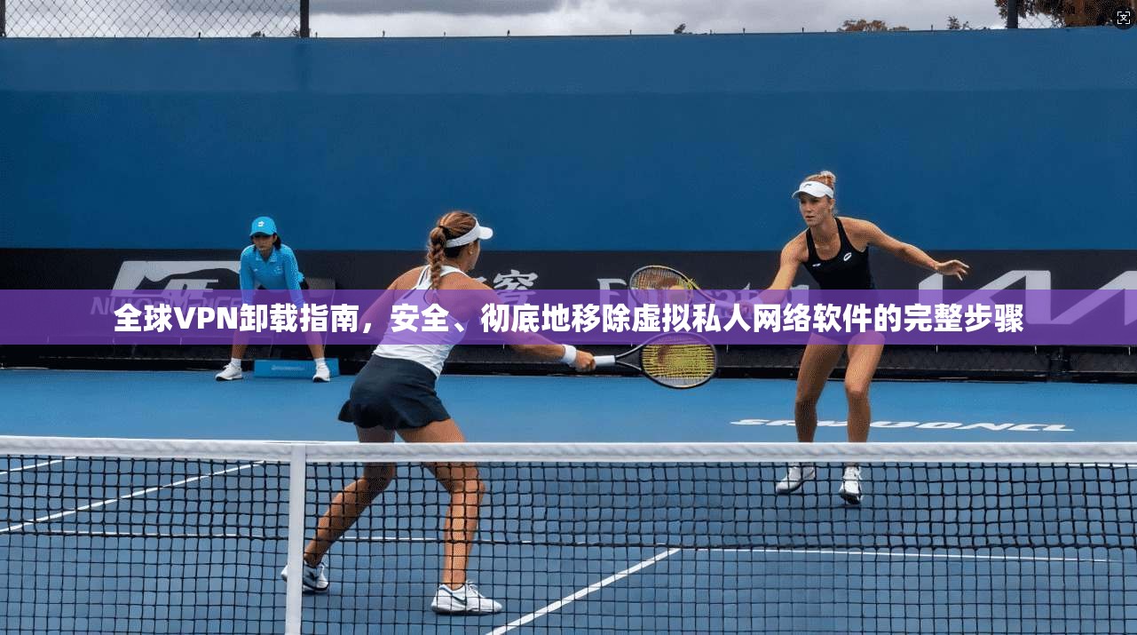 全球VPN卸载指南，安全、彻底地移除虚拟私人网络软件的完整步骤