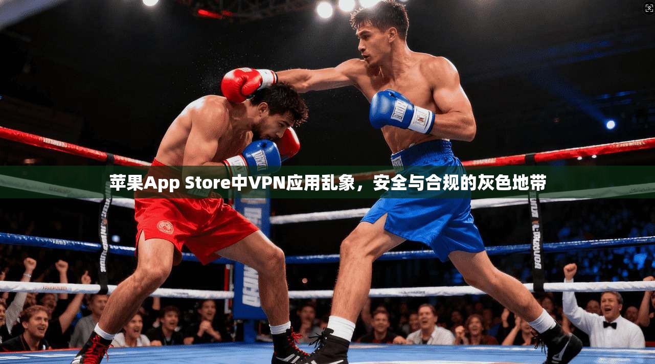 苹果App Store中VPN应用乱象，安全与合规的灰色地带