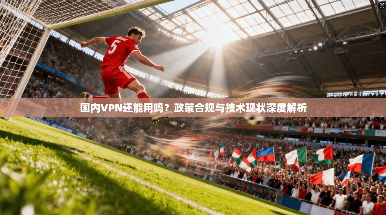 国内VPN还能用吗？政策合规与技术现状深度解析