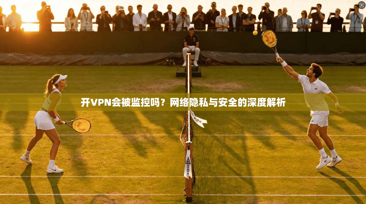 开VPN会被监控吗？网络隐私与安全的深度解析