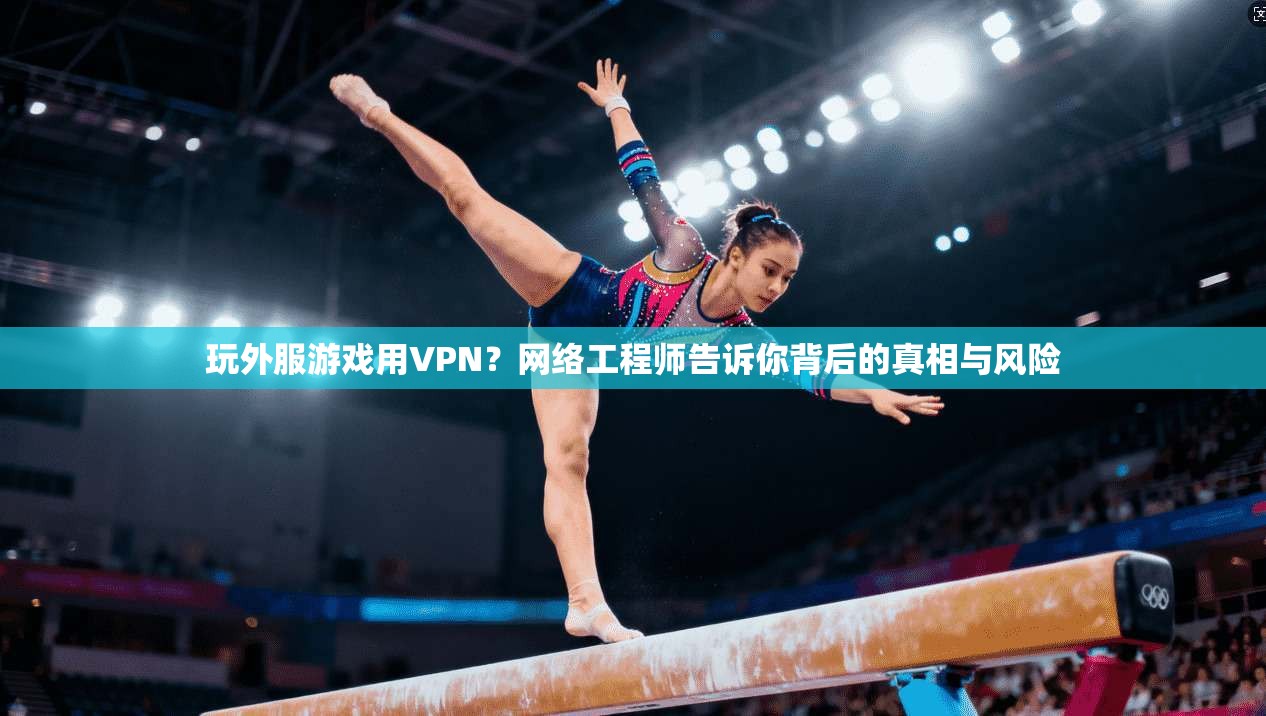 玩外服游戏用VPN？网络工程师告诉你背后的真相与风险