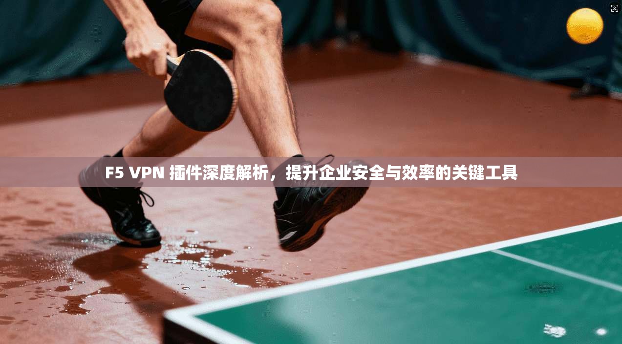 F5 VPN 插件深度解析，提升企业安全与效率的关键工具