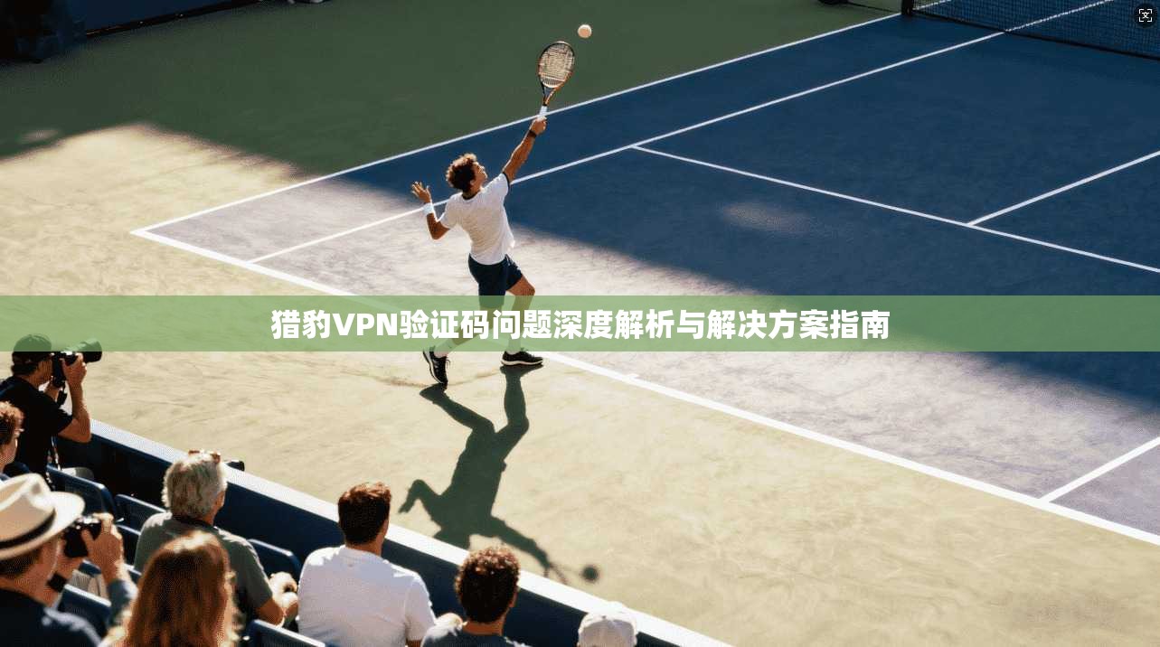 猎豹VPN验证码问题深度解析与解决方案指南 猎豹VPN验证码问题深度解析与解决方案指南