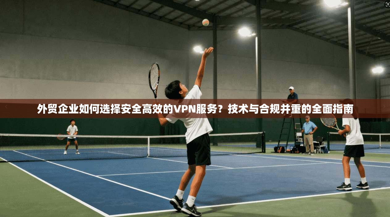 外贸企业如何选择安全高效的VPN服务?技术与合规并重的全面指南 外贸企业如何选择安全高效的VPN服务?技术与合规并重的全面指南