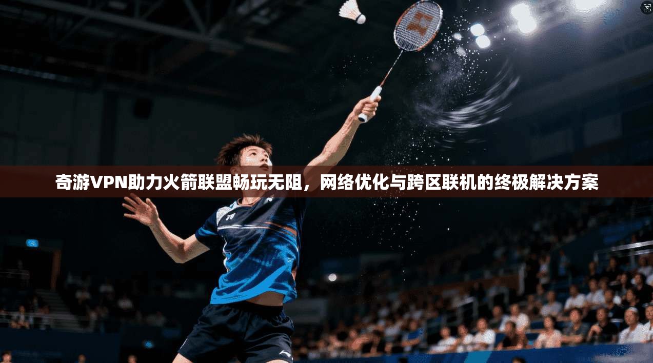 奇游VPN助力火箭联盟畅玩无阻，网络优化与跨区联机的终极解决方案