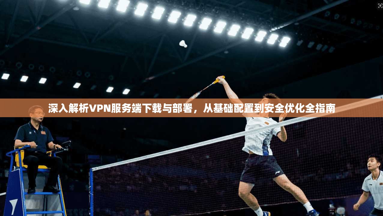 深入解析VPN服务端下载与部署，从基础配置到安全优化全指南