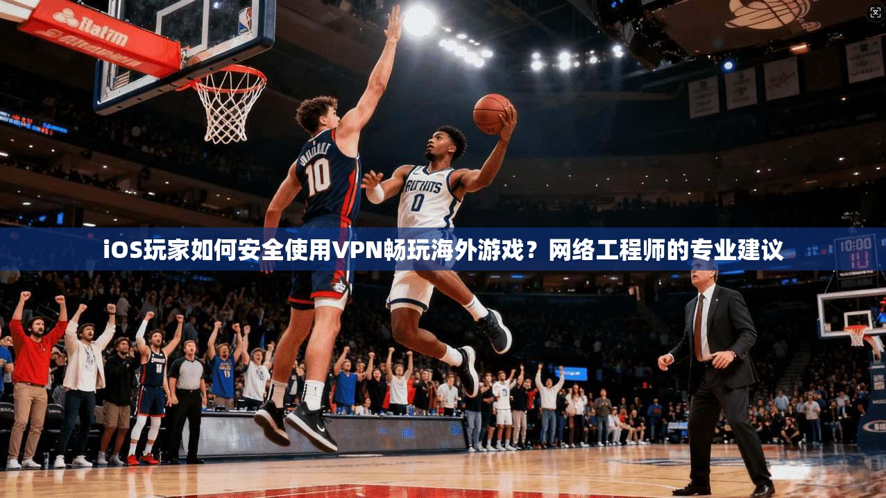 iOS玩家如何安全使用VPN畅玩海外游戏？网络工程师的专业建议