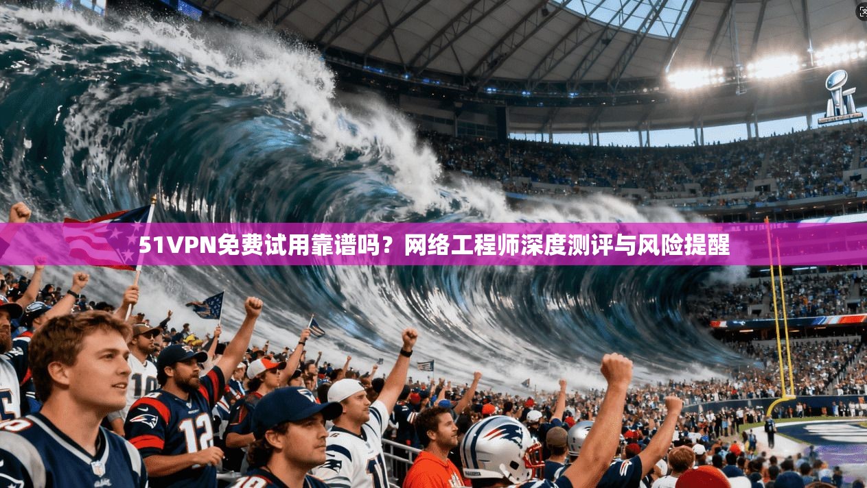 51VPN免费试用靠谱吗？网络工程师深度测评与风险提醒