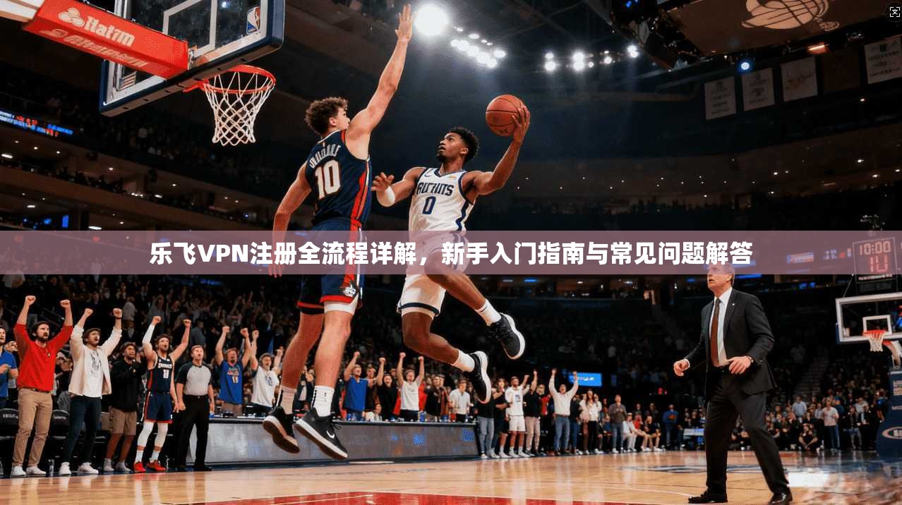乐飞VPN注册全流程详解，新手入门指南与常见问题解答