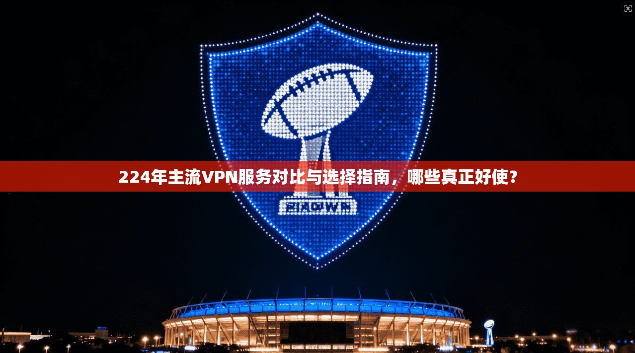 224年主流VPN服务对比与选择指南，哪些真正好使？