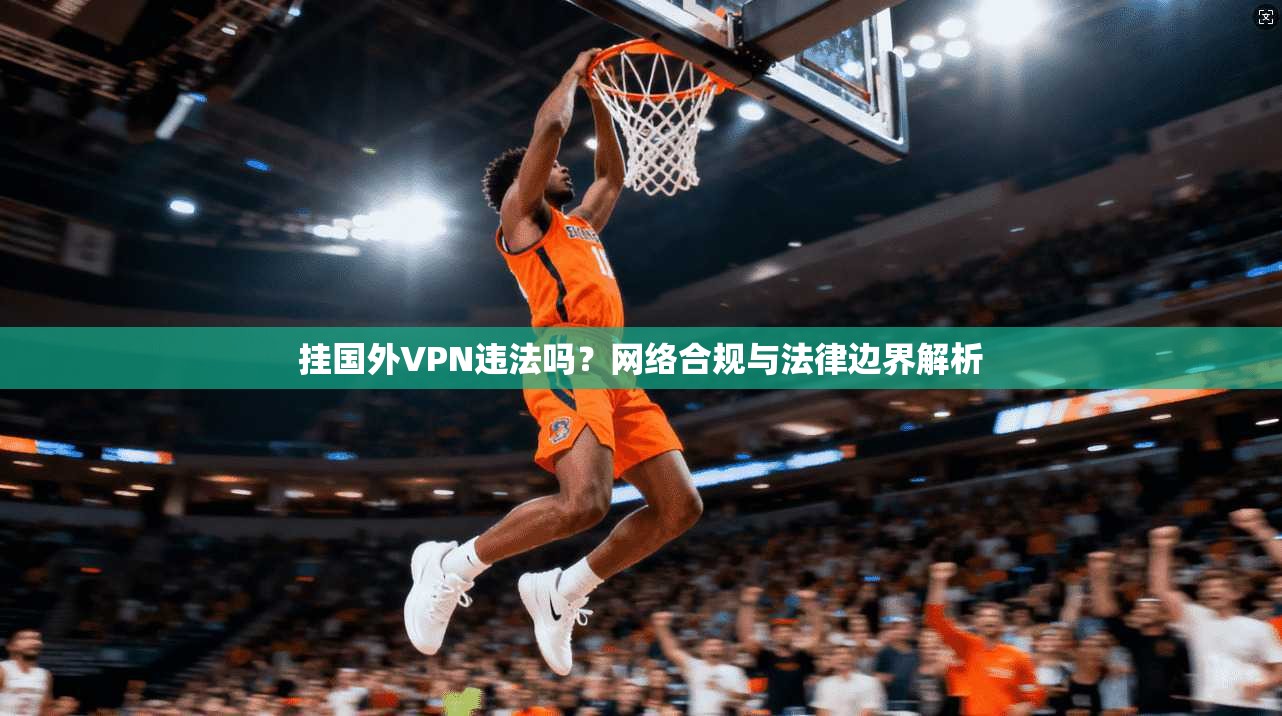 挂国外VPN违法吗？网络合规与法律边界解析