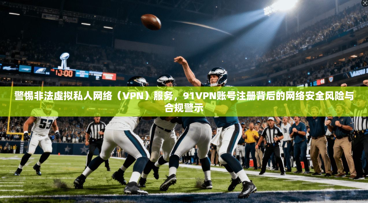 警惕非法虚拟私人网络（VPN）服务，91VPN账号注册背后的网络安全风险与合规警示